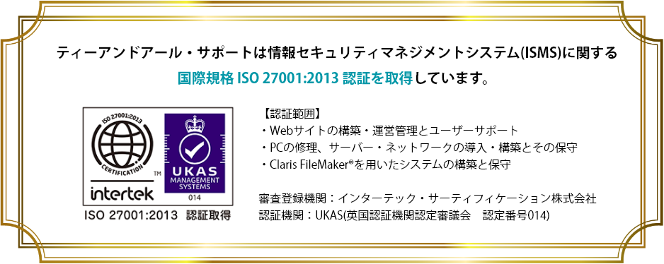 ティーアンドアール・サポートは情報セキュリティマネジメントシステム(ISMS)に関する国際規格 ISO 27001:2013 認証を取得しています。